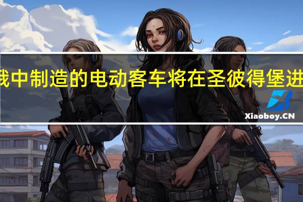 俄中制造的电动客车将在圣彼得堡进行测试