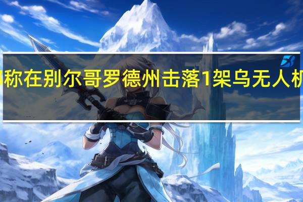 俄国防部称在别尔哥罗德州击落1架乌无人机乌方暂无回应