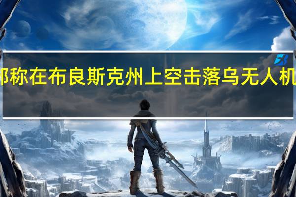 俄国防部称在布良斯克州上空击落乌无人机 乌方暂无回应