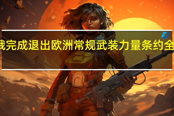 俄完成退出欧洲常规武装力量条约全部程序