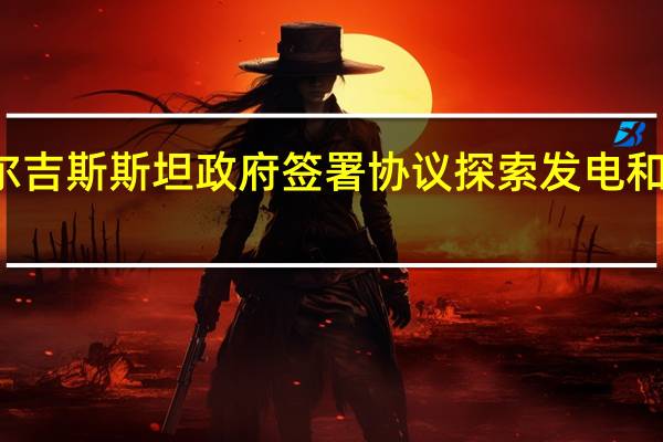 俄气公司与吉尔吉斯斯坦政府签署协议探索发电和天然气领域合作潜力