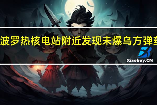 俄称扎波罗热核电站附近发现未爆乌方弹药 乌尚无回应