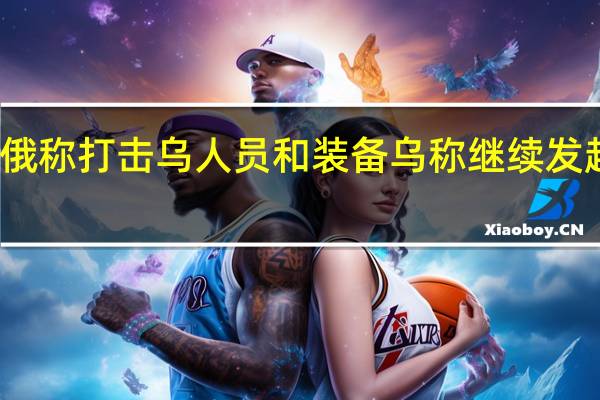 俄称打击乌人员和装备 乌称继续发起进攻