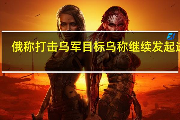 俄称打击乌军目标乌称继续发起进攻