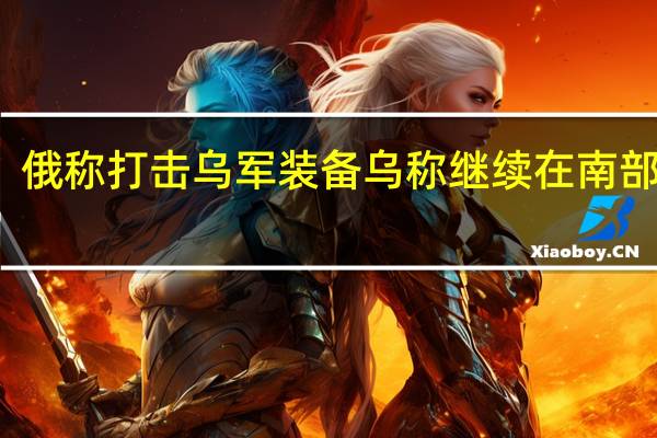 俄称打击乌军装备 乌称继续在南部进攻