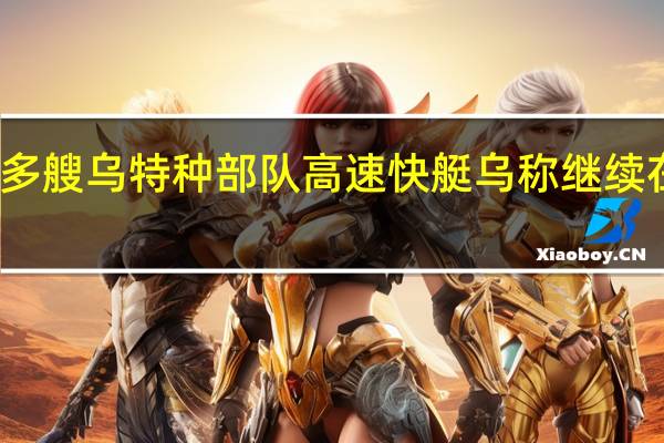 俄称摧毁多艘乌特种部队高速快艇乌称继续在南部发动攻势