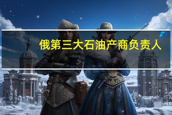 俄第三大石油产商负责人：如果全球油市面临短缺欧佩克+将采取行动