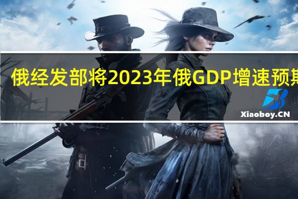 俄经发部将2023年俄GDP增速预期从1.2%上调至2.8%