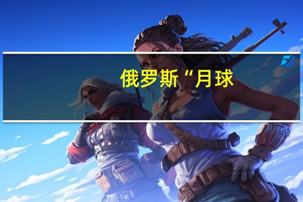 俄罗斯“月球-25”号探测器将于8月11日发射