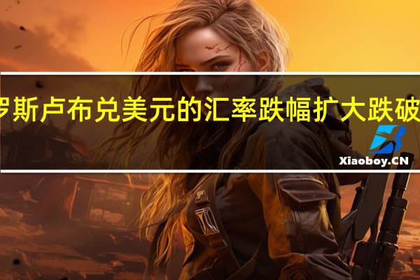 俄罗斯卢布兑美元的汇率跌幅扩大跌破96的关口