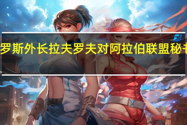 俄罗斯外长拉夫罗夫对阿拉伯联盟秘书长表示：有必要迅速停止以色列的战斗