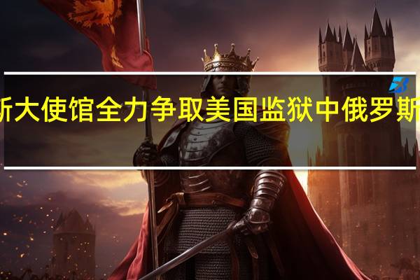 俄罗斯大使馆全力争取美国监狱中俄罗斯公民的释放