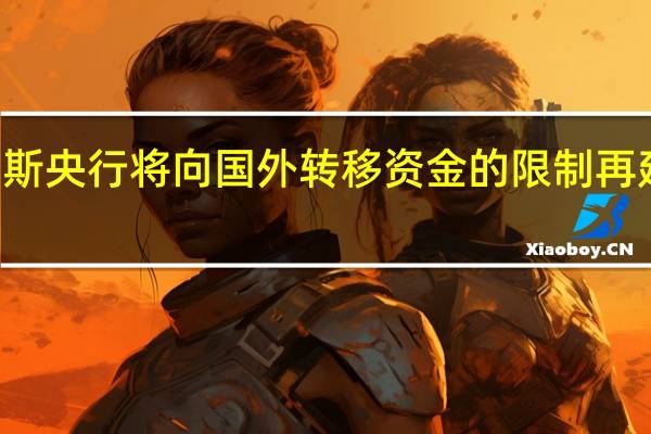 俄罗斯央行将向国外转移资金的限制再延长六个月