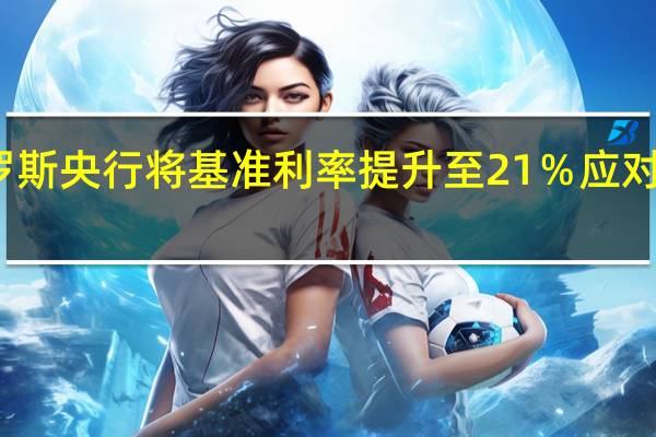 俄罗斯央行将基准利率提升至21％ 应对通胀上升