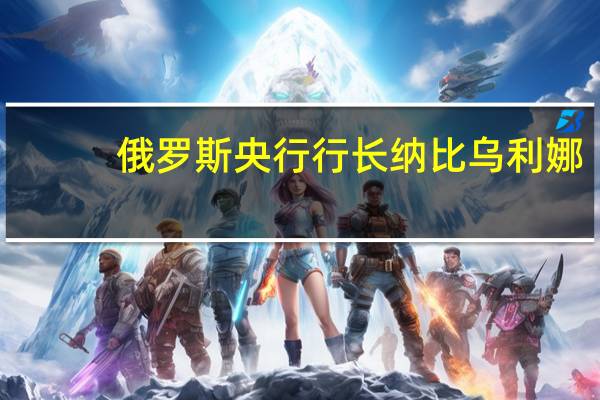 俄罗斯央行行长纳比乌利娜：我们需要找出要调整的问题