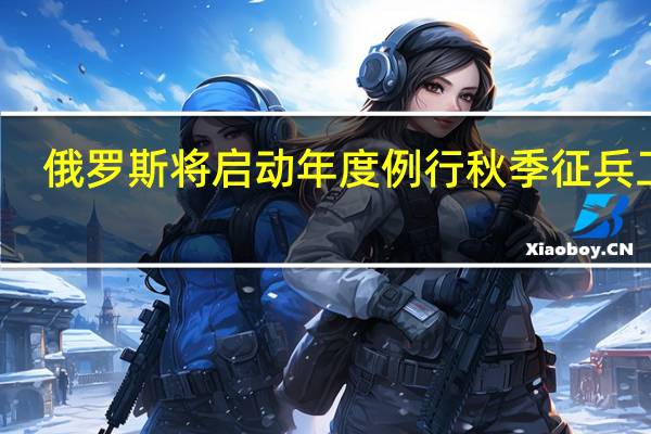 俄罗斯将启动年度例行秋季征兵工作