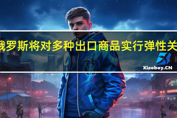 俄罗斯将对多种出口商品实行弹性关税政策