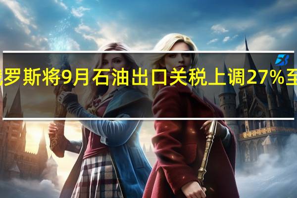 俄罗斯将9月石油出口关税上调27%至每吨21.4美元