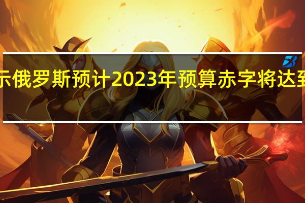 俄罗斯总理表示俄罗斯预计2023年预算赤字将达到国内生产总值的2%