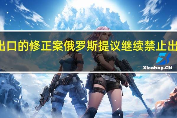 俄罗斯提出了禁止石油产品出口的修正案俄罗斯提议继续禁止出口柴油和汽油豁免船用重油和气油