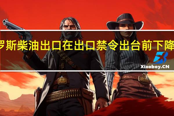 俄罗斯柴油出口在出口禁令出台前下降了近30%