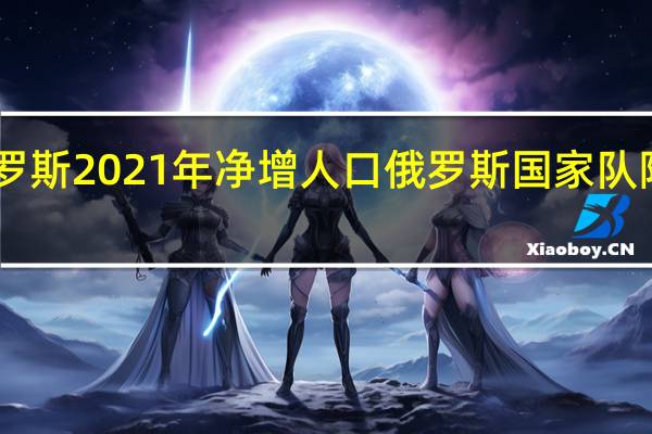 俄罗斯2021年净增人口 俄罗斯国家队阵容2021