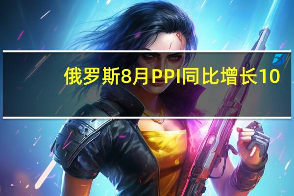 俄罗斯8月PPI同比增长10.6%环比增长4.4%