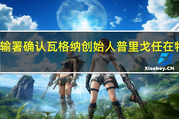 俄联邦航空运输署确认瓦格纳创始人普里戈任在特维尔州失事飞机上