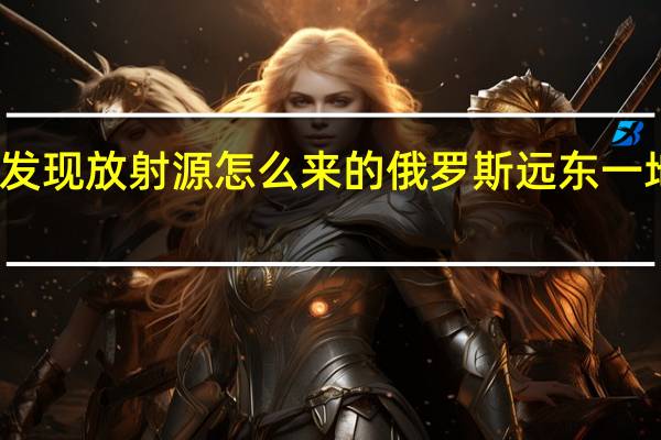 俄远东发现放射源怎么来的 俄罗斯远东一地发现放射源