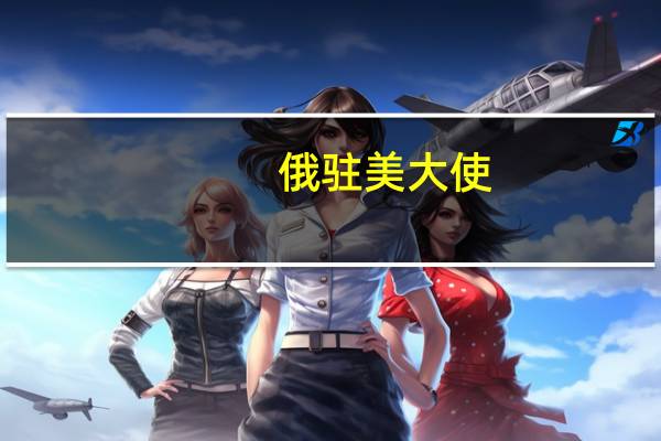 俄驻美大使:美国应采取切实措施 消除恢复黑海港口农产品外运协议的障碍