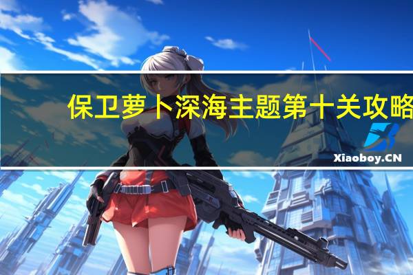 保卫萝卜深海主题第十关攻略(保卫萝卜深海主题)