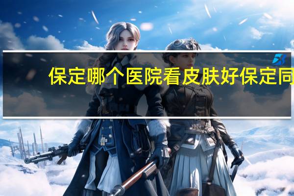 保定哪个医院看皮肤好 保定同仁皮肤门诊口碑怎么样