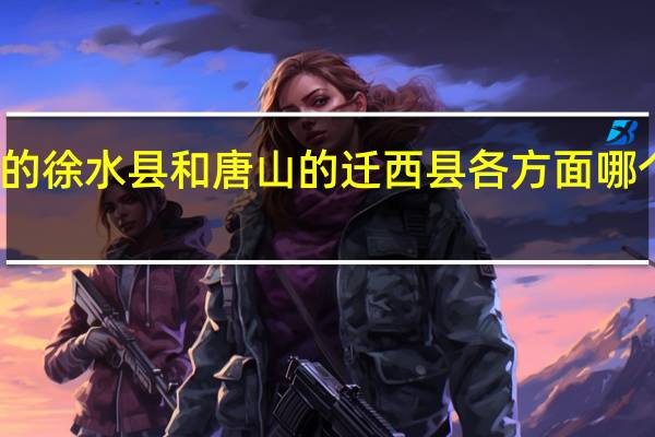 保定的徐水县和唐山的迁西县各方面哪个更好点呀