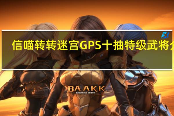 信喵转转迷宫GPS十抽特级武将介绍_信喵转转迷宫GPS十抽特级武将是什么
