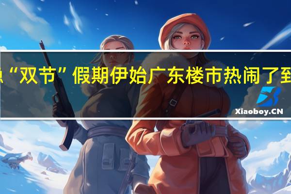 信心企稳“双节”假期伊始广东楼市热闹了 到底什么情况嘞