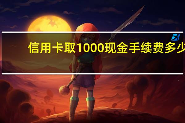 信用卡取1000现金手续费多少(信用卡可以把现金全部取出来吗)
