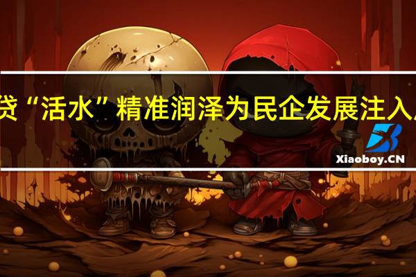 信贷“活水”精准润泽 为民企发展注入成长能量