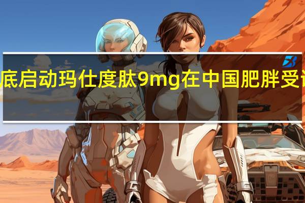 信达生物计划年底启动玛仕度肽9 mg在中国肥胖受试者中的III期临床研究