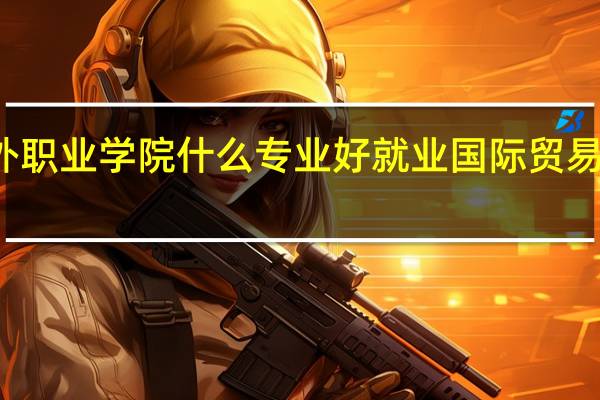 信阳涉外职业学院什么专业好就业 国际贸易专业就业方向