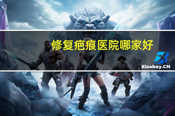 修复疤痕医院哪家好?医院有什么好一点的祛疤膏品牌