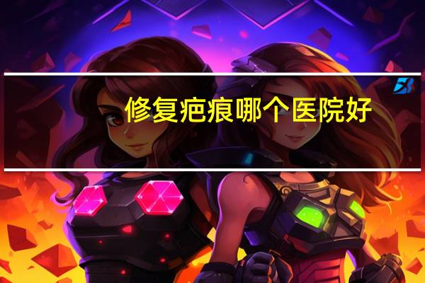 修复疤痕哪个医院好?全国修复疤痕最好的三甲医院