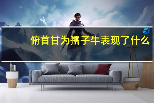 俯首甘为孺子牛表现了什么（ldquo 俯首甘为孺子牛 rdquo 体现了怎样的精神）