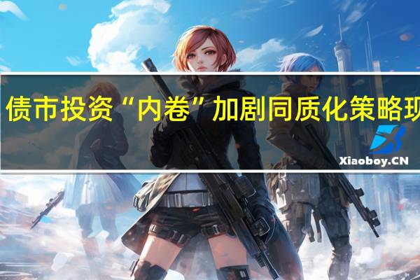 债市投资“内卷”加剧 同质化策略现隐忧