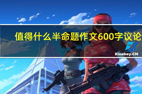 值得什么半命题作文600字议论文（值得什么半命题作文600字）