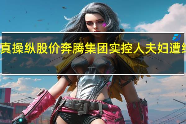 假借壳真操纵股价 奔腾集团实控人夫妇遭终身市场禁入