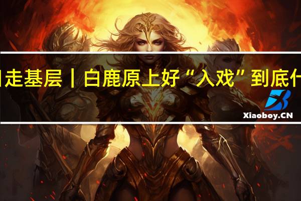 假日走基层｜白鹿原上好“入戏” 到底什么情况嘞