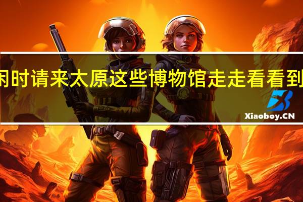 假期有闲时 请来太原这些博物馆走走看看 到底什么情况嘞