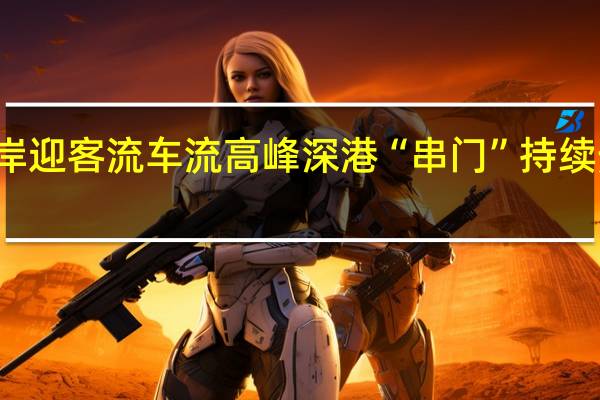 假期深圳各口岸迎客流车流高峰深港“串门”持续热络 到底什么情况嘞