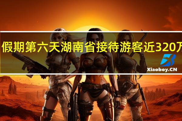 假期第六天湖南省接待游客近320万人次