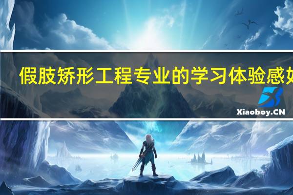 假肢矫形工程专业的学习体验感如何